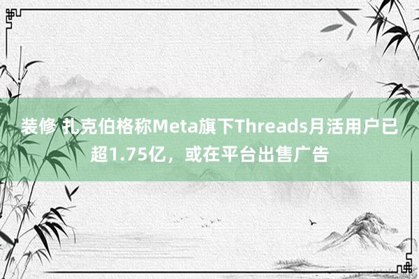 装修 扎克伯格称Meta旗下Threads月活用户已超1.75亿，或在平台出售广告