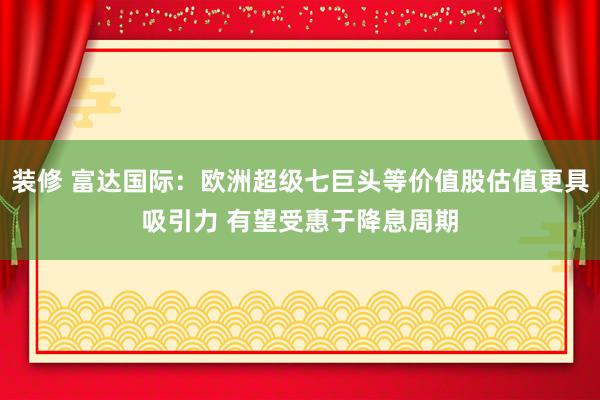 装修 富达国际：欧洲超级七巨头等价值股估值更具吸引力 有望受惠于降息周期