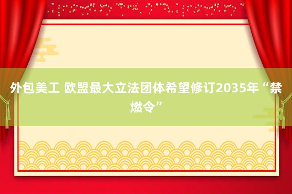 外包美工 欧盟最大立法团体希望修订2035年“禁燃令”