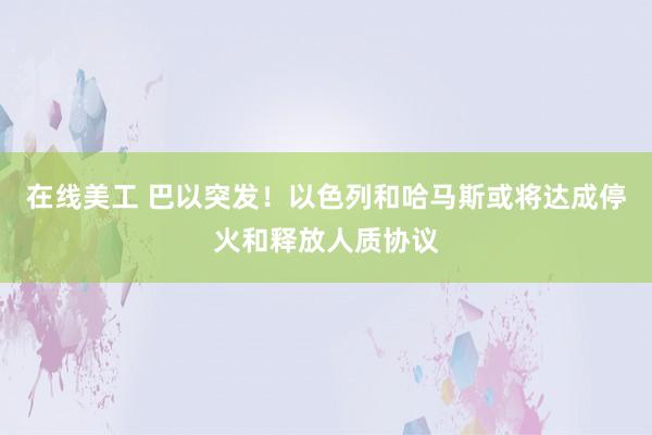 在线美工 巴以突发！以色列和哈马斯或将达成停火和释放人质协议