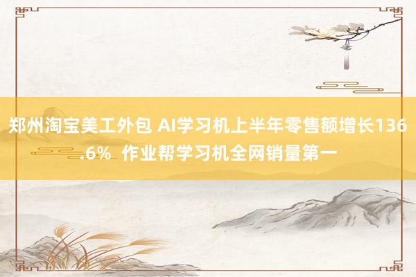 郑州淘宝美工外包 AI学习机上半年零售额增长136.6%  作业帮学习机全网销量第一