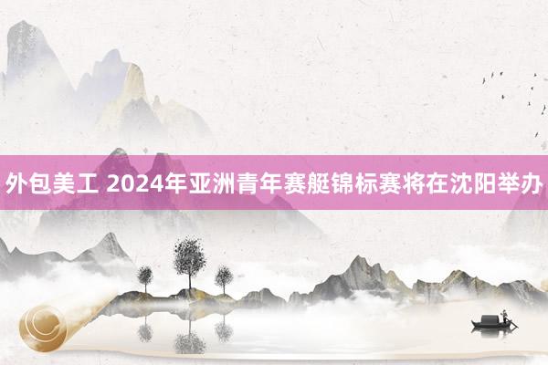 外包美工 2024年亚洲青年赛艇锦标赛将在沈阳举办