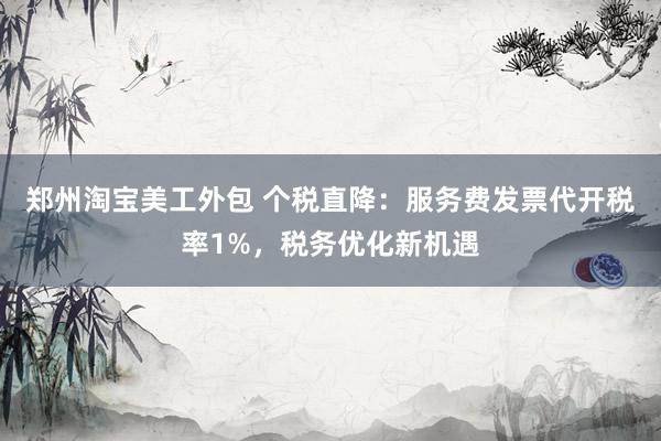 郑州淘宝美工外包 个税直降：服务费发票代开税率1%，税务优化新机遇