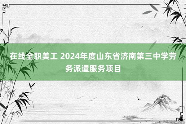 在线全职美工 2024年度山东省济南第三中学劳务派遣服务项目