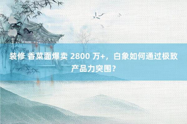 装修 香菜面爆卖 2800 万+，白象如何通过极致产品力突围？