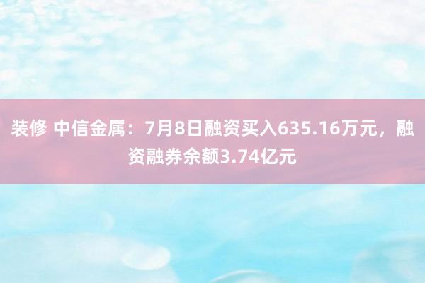 装修 中信金属：7月8日融资买入635.16万元，融资融券余额3.74亿元