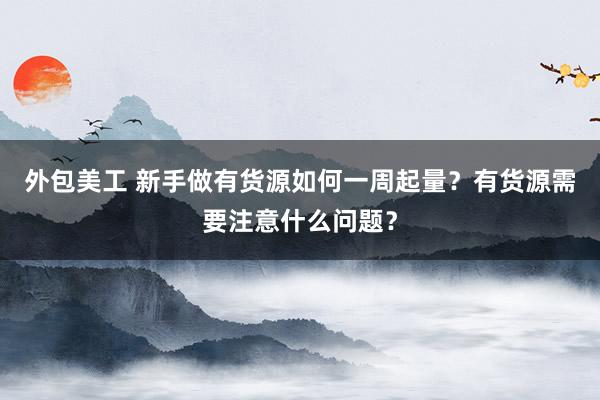 外包美工 新手做有货源如何一周起量？有货源需要注意什么问题？