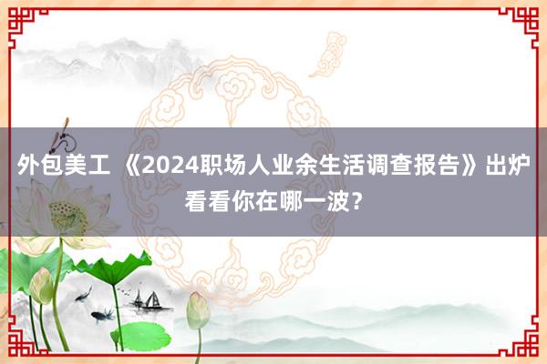 外包美工 《2024职场人业余生活调查报告》出炉看看你在哪一波？