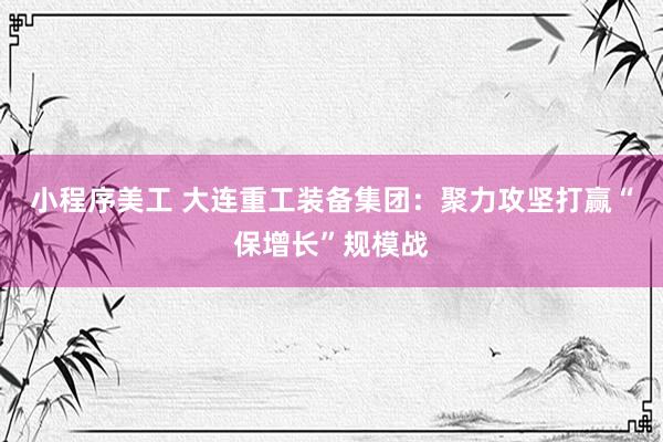 小程序美工 大连重工装备集团：聚力攻坚打赢“保增长”规模战