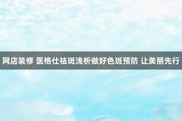 网店装修 医格仕祛斑浅析做好色斑预防 让美丽先行