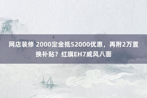 网店装修 2000定金抵52000优惠，再附2万置换补贴？红旗EH7威风八面