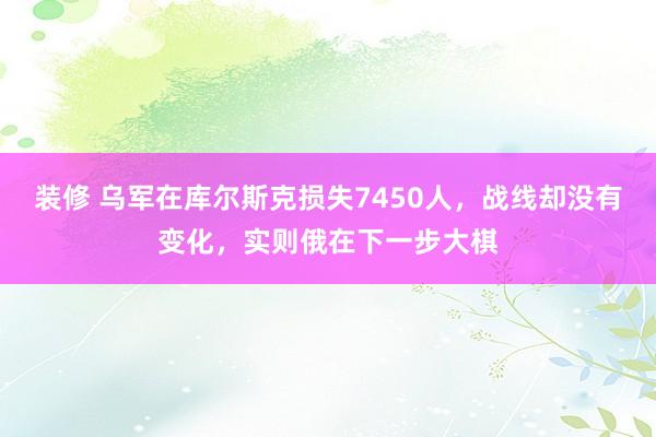 装修 乌军在库尔斯克损失7450人，战线却没有变化，实则俄在下一步大棋