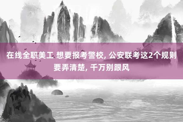 在线全职美工 想要报考警校, 公安联考这2个规则要弄清楚, 千万别跟风