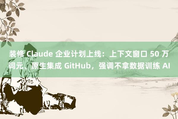 装修 Claude 企业计划上线：上下文窗口 50 万词元、原生集成 GitHub，强调不拿数据训练 AI