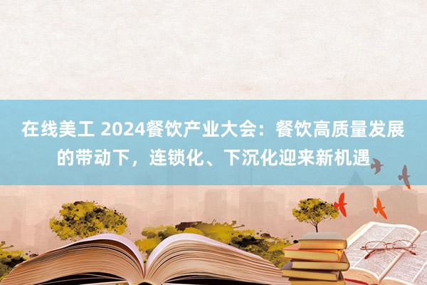 在线美工 2024餐饮产业大会：餐饮高质量发展的带动下，连锁化、下沉化迎来新机遇